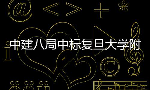儿科项目大学安徽八局医院医院中建中标复旦附属
